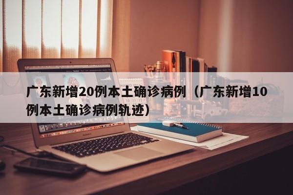 广东新增20例本土确诊病例（广东新增10例本土确诊病例轨迹）