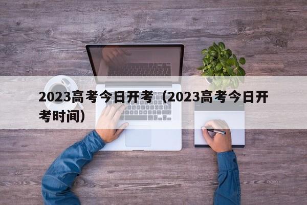 2023高考今日开考（2023高考今日开考时间）
