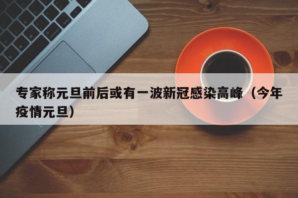 专家称元旦前后或有一波新冠感染高峰（今年疫情元旦）