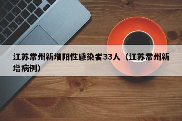 江苏常州新增阳性感染者33人（江苏常州新增病例）