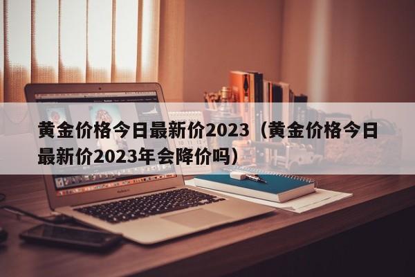 黄金价格今日最新价2023（黄金价格今日最新价2023年会降价吗）
