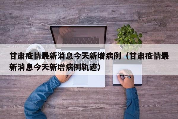 甘肃疫情最新消息今天新增病例（甘肃疫情最新消息今天新增病例轨迹）