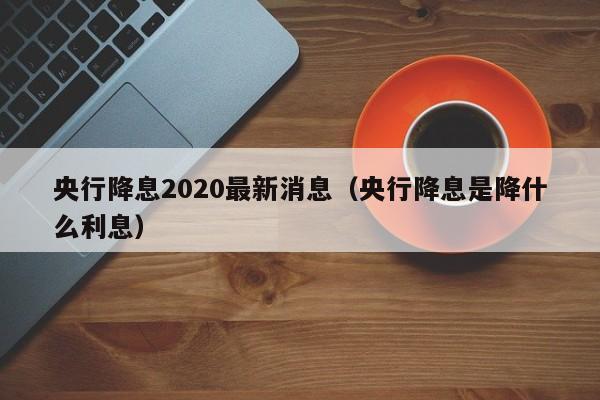 央行降息2020最新消息（央行降息是降什么利息）