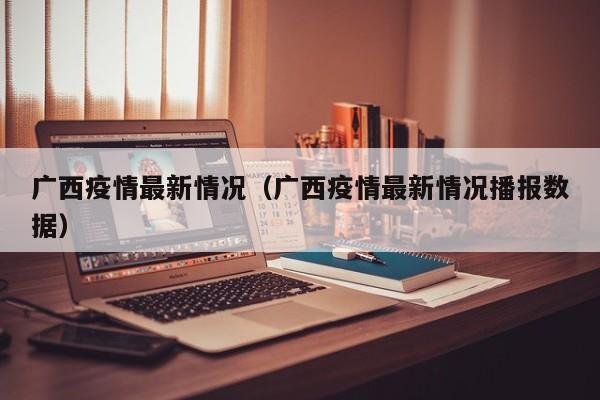 广西疫情最新情况（广西疫情最新情况播报数据）