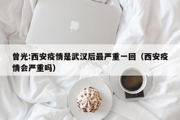 曾光:西安疫情是武汉后最严重一回（西安疫情会严重吗）