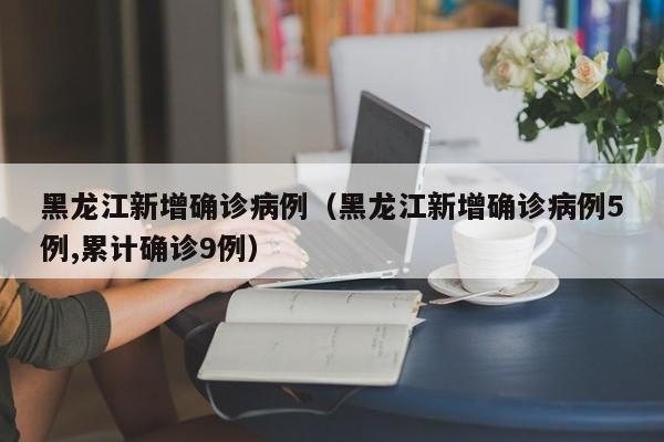 黑龙江新增确诊病例（黑龙江新增确诊病例5例,累计确诊9例）
