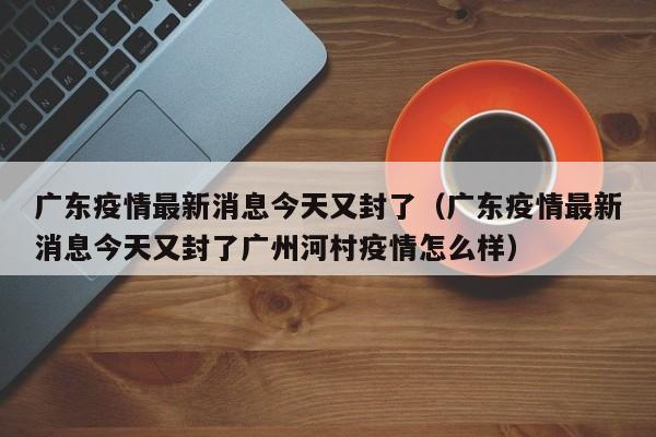广东疫情最新消息今天又封了（广东疫情最新消息今天又封了广州河村疫情怎么样）