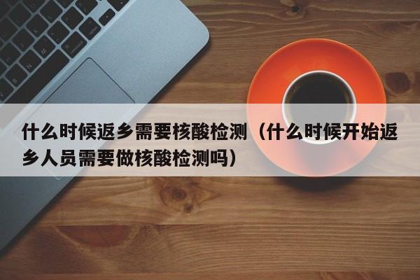什么时候返乡需要核酸检测（什么时候开始返乡人员需要做核酸检测吗）