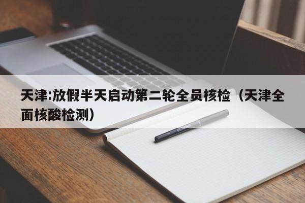 天津:放假半天启动第二轮全员核检（天津全面核酸检测）
