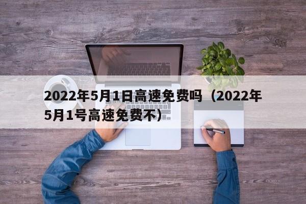 2022年5月1日高速免费吗（2022年5月1号高速免费不）