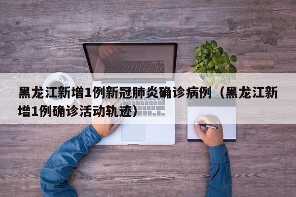 黑龙江新增1例新冠肺炎确诊病例（黑龙江新增1例确诊活动轨迹）