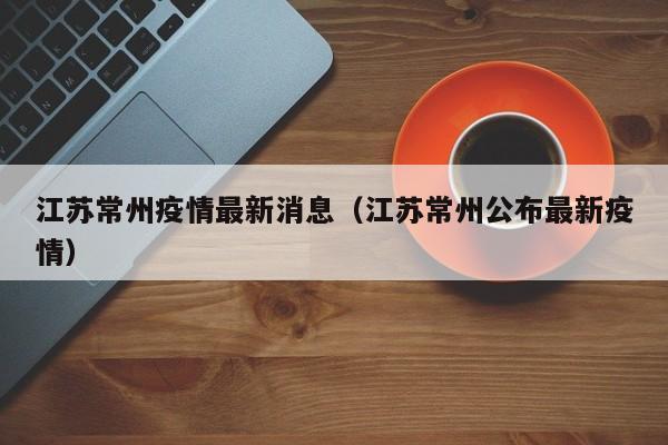 江苏常州疫情最新消息（江苏常州公布最新疫情）