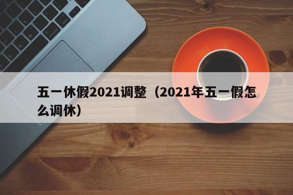 五一休假2021调整（2021年五一假怎么调休）