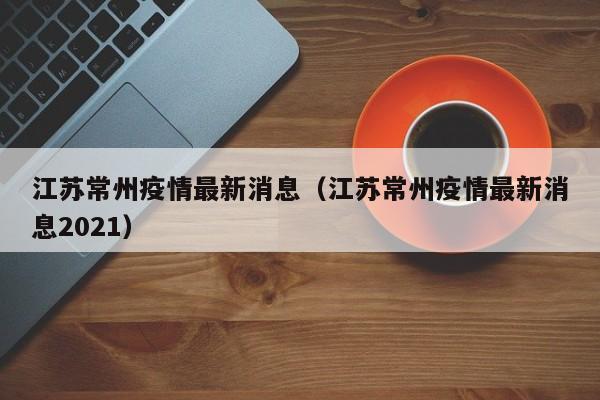 江苏常州疫情最新消息（江苏常州疫情最新消息2021）