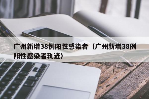 广州新增38例阳性感染者（广州新增38例阳性感染者轨迹）