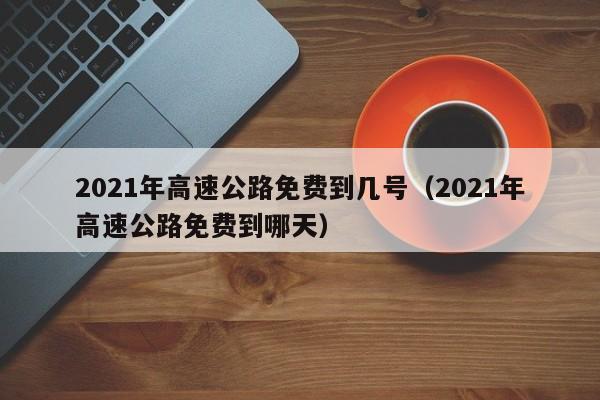 2021年高速公路免费到几号（2021年高速公路免费到哪天）