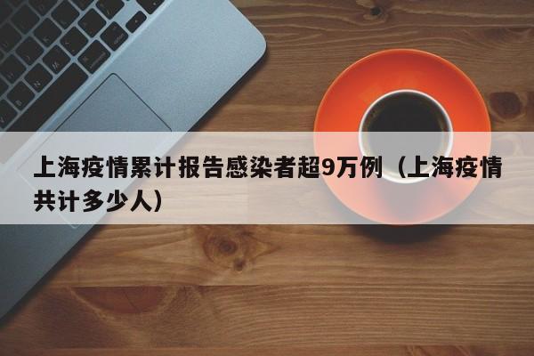 上海疫情累计报告感染者超9万例（上海疫情共计多少人）