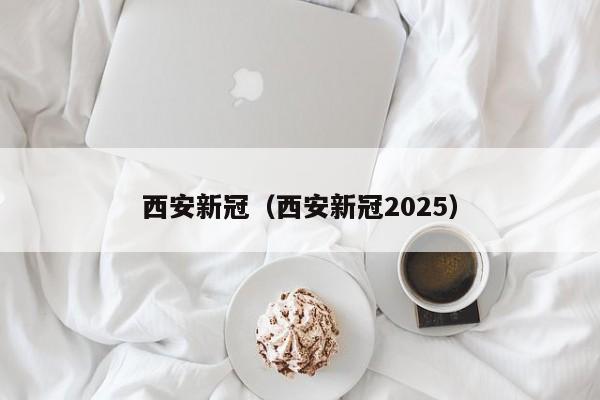 西安新冠（西安新冠2025）
