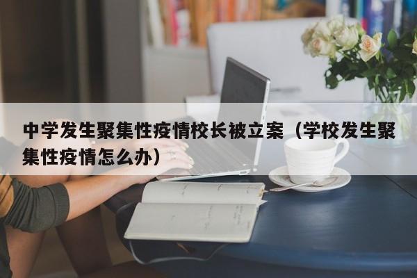 中学发生聚集性疫情校长被立案（学校发生聚集性疫情怎么办）