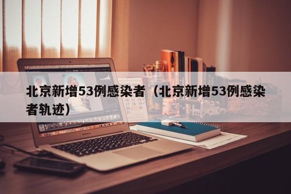 北京新增53例感染者（北京新增53例感染者轨迹）