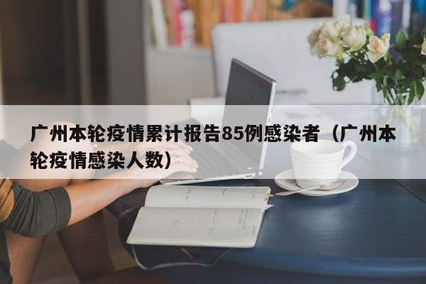 广州本轮疫情累计报告85例感染者（广州本轮疫情感染人数）
