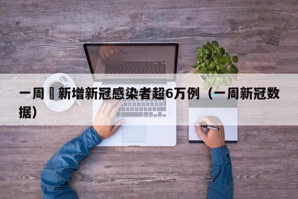 一周內新增新冠感染者超6万例（一周新冠数据）