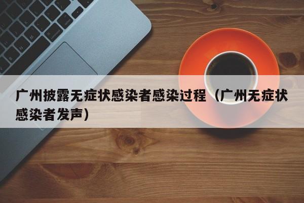 广州披露无症状感染者感染过程（广州无症状感染者发声）