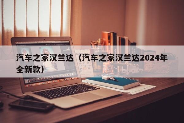 汽车之家汉兰达（汽车之家汉兰达2024年全新款）