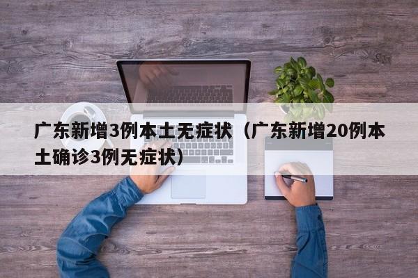 广东新增3例本土无症状（广东新增20例本土确诊3例无症状）