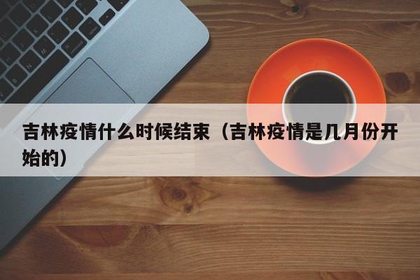吉林疫情什么时候结束（吉林疫情是几月份开始的）