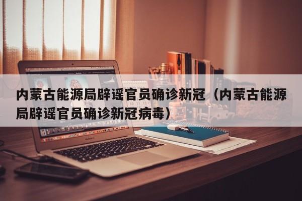 内蒙古能源局辟谣官员确诊新冠（内蒙古能源局辟谣官员确诊新冠病毒）