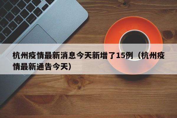 杭州疫情最新消息今天新增了15例（杭州疫情最新通告今天）