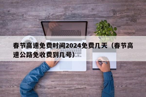 春节高速免费时间2024免费几天（春节高速公路免收费到几号）