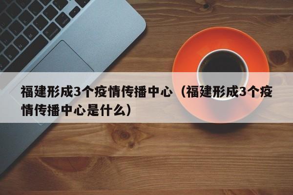 福建形成3个疫情传播中心（福建形成3个疫情传播中心是什么）