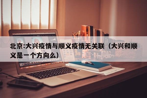 北京:大兴疫情与顺义疫情无关联（大兴和顺义是一个方向么）