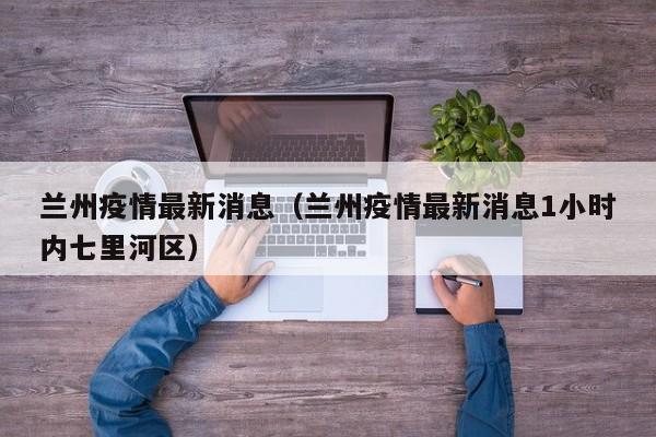 兰州疫情最新消息（兰州疫情最新消息1小时内七里河区）
