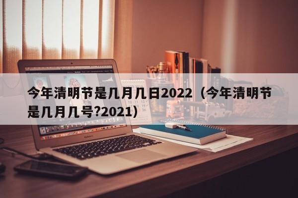 今年清明节是几月几日2022（今年清明节是几月几号?2021）
