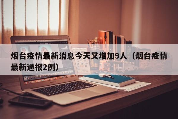 烟台疫情最新消息今天又增加9人（烟台疫情最新通报2例）
