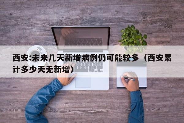 西安:未来几天新增病例仍可能较多（西安累计多少天无新增）