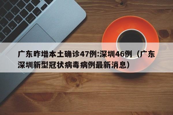 广东昨增本土确诊47例:深圳46例（广东深圳新型冠状病毒病例最新消息）
