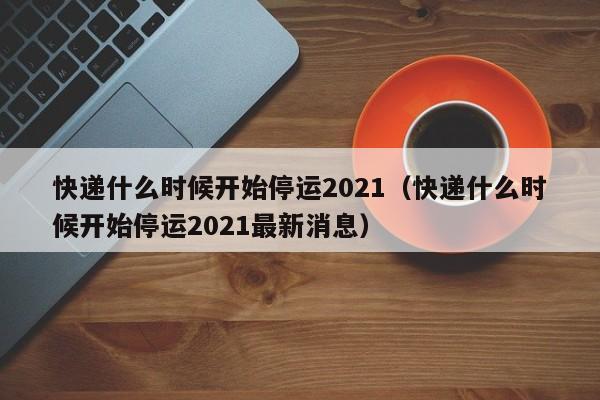 快递什么时候开始停运2021（快递什么时候开始停运2021最新消息）