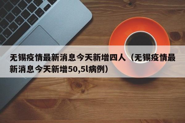 无锡疫情最新消息今天新增四人（无锡疫情最新消息今天新增50,5l病例）