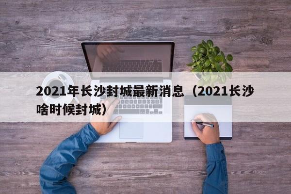 2021年长沙封城最新消息（2021长沙啥时候封城）