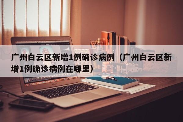 广州白云区新增1例确诊病例（广州白云区新增1例确诊病例在哪里）