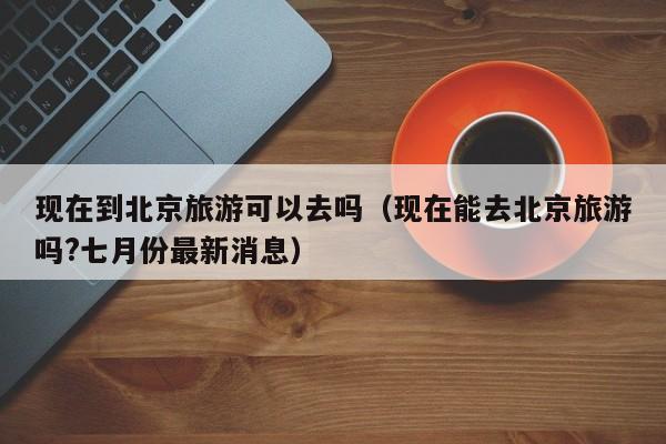 现在到北京旅游可以去吗（现在能去北京旅游吗?七月份最新消息）