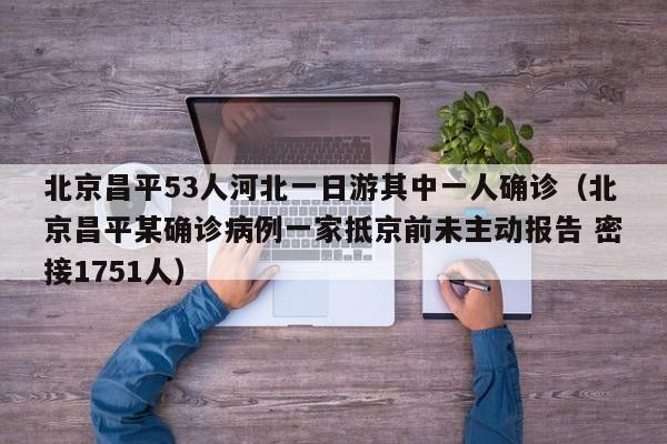 北京昌平53人河北一日游其中一人确诊（北京昌平某确诊病例一家抵京前未主动报告 密接1751人）