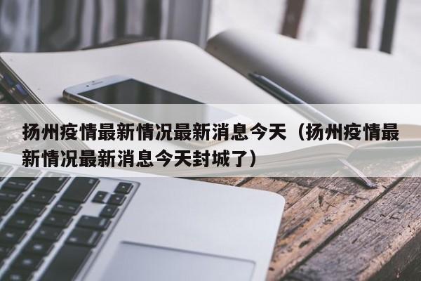 扬州疫情最新情况最新消息今天（扬州疫情最新情况最新消息今天封城了）