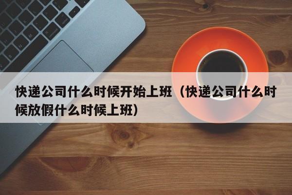 快递公司什么时候开始上班（快递公司什么时候放假什么时候上班）