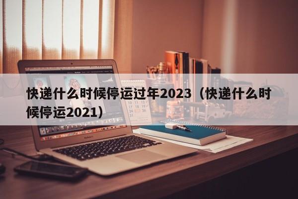快递什么时候停运过年2023（快递什么时候停运2021）