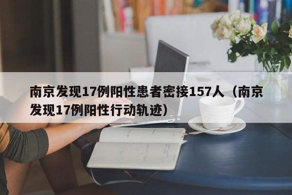 南京发现17例阳性患者密接157人（南京发现17例阳性行动轨迹）